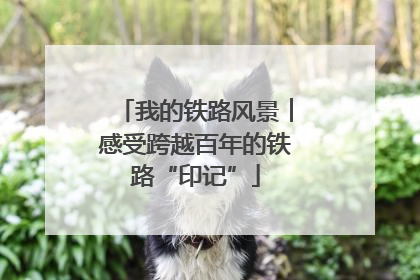 我的铁路风景︱感受跨越百年的铁路“印记”