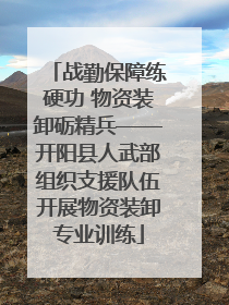 战勤保障练硬功 物资装卸砺精兵——开阳县人武部组织支援队伍开展物资装卸专业训练
