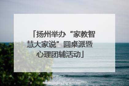 扬州举办“家教智慧大家说”圆桌派暨心理团辅活动