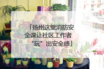 扬州这堂消防安全课让社区工作者“玩”出安全感