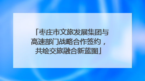 枣庄市文旅发展集团与高速部门战略合作签约，共绘交旅融合新蓝图