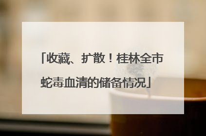 收藏、扩散！桂林全市蛇毒血清的储备情况