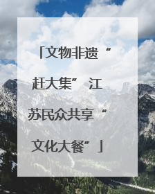 文物非遗“赶大集” 江苏民众共享“文化大餐”