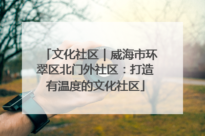 文化社区｜威海市环翠区北门外社区：打造有温度的文化社区