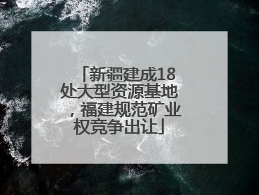 新疆建成18处大型资源基地，福建规范矿业权竞争出让