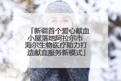 新疆首个爱心献血小屋落地阿拉尔市 海尔生物医疗助力打造献血服务新模式