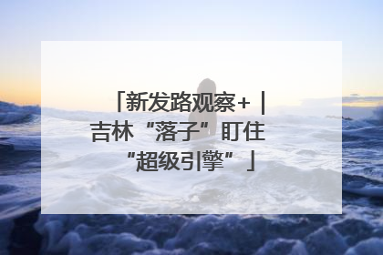 新发路观察+｜吉林“落子”盯住“超级引擎”