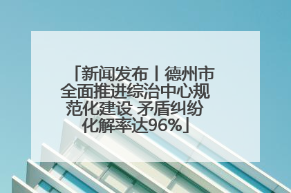 新闻发布丨德州市全面推进综治中心规范化建设 矛盾纠纷化解率达96%
