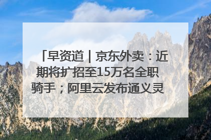 早资道｜京东外卖：近期将扩招至15万名全职骑手；阿里云发布通义灵码AI IDE