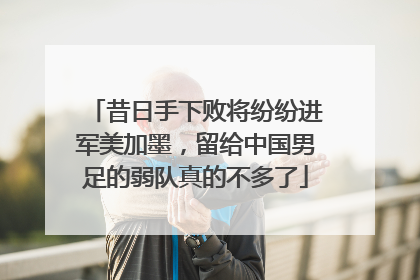 昔日手下败将纷纷进军美加墨，留给中国男足的弱队真的不多了