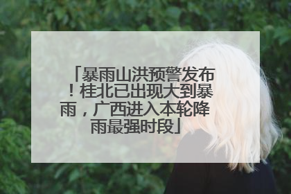 暴雨山洪预警发布！桂北已出现大到暴雨，广西进入本轮降雨最强时段
