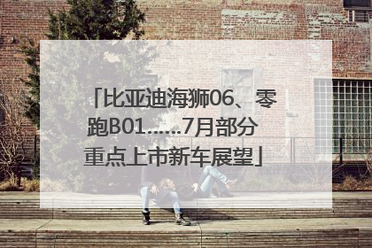 比亚迪海狮06、零跑B01……7月部分重点上市新车展望