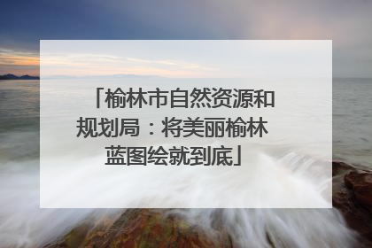 榆林市自然资源和规划局：将美丽榆林蓝图绘就到底