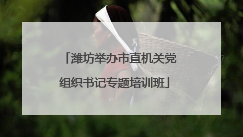 潍坊举办市直机关党组织书记专题培训班