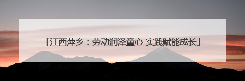 江西萍乡：劳动润泽童心 实践赋能成长