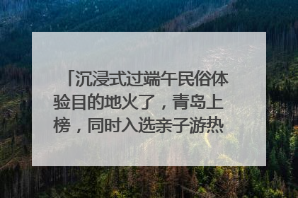 沉浸式过端午民俗体验目的地火了，青岛上榜，同时入选亲子游热门Top10