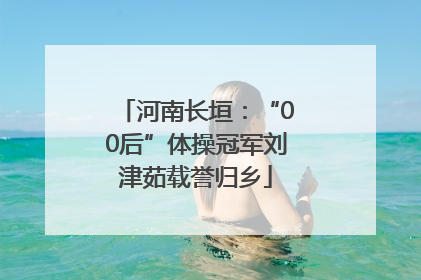 河南长垣：“00后”体操冠军刘津茹载誉归乡