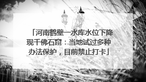 河南鹤壁一水库水位下降现千佛石窟：当地试过多种办法保护，目前禁止打卡