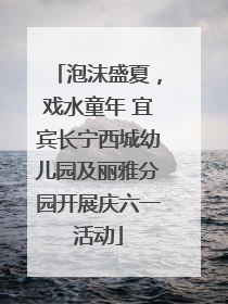 泡沫盛夏，戏水童年 宜宾长宁西城幼儿园及丽雅分园开展庆六一活动