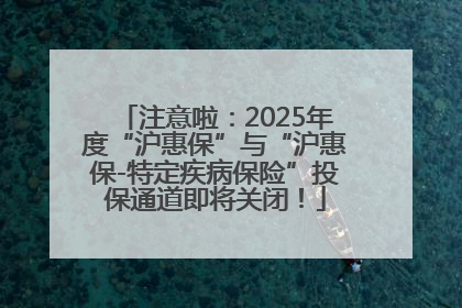注意啦：2025年度“沪惠保”与“沪惠保-特定疾病保险”投保通道即将关闭！