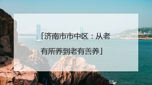 济南市市中区：从老有所养到老有善养