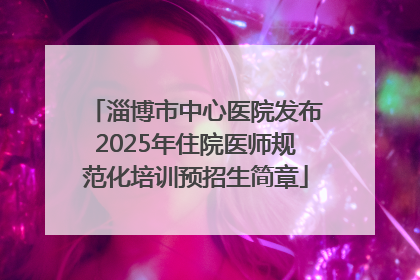 淄博市中心医院发布2025年住院医师规范化培训预招生简章