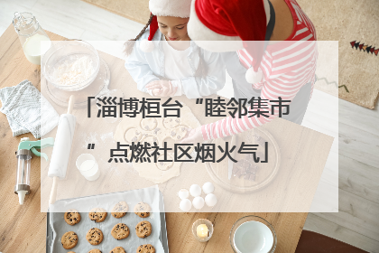 淄博桓台“睦邻集市”点燃社区烟火气