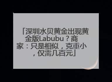 深圳水贝黄金出现黄金版Labubu？商家：只是相似，克重小，仅需几百元