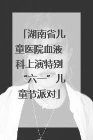 湖南省儿童医院血液科上演特别“六一”儿童节派对