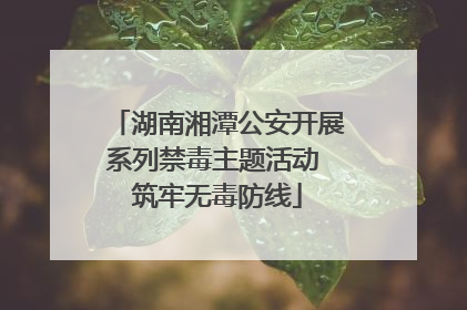 湖南湘潭公安开展系列禁毒主题活动 筑牢无毒防线