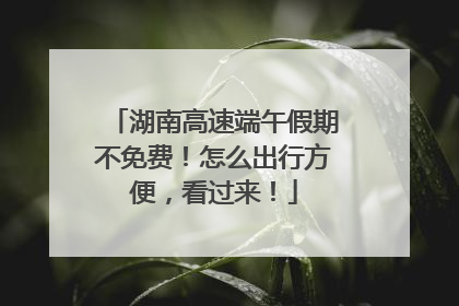 湖南高速端午假期不免费！怎么出行方便，看过来！