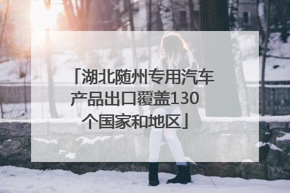 湖北随州专用汽车产品出口覆盖130个国家和地区