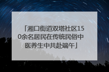 湘口街道双塔社区150余名居民在传统民俗中医养生中共赴端午