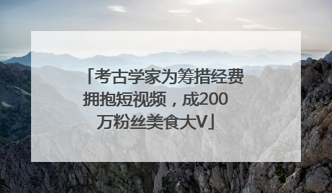 考古学家为筹措经费拥抱短视频，成200万粉丝美食大V