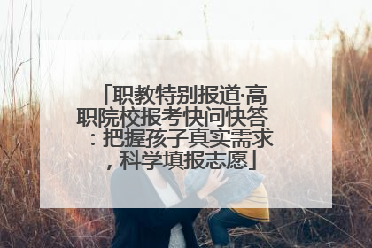 职教特别报道·高职院校报考快问快答：把握孩子真实需求，科学填报志愿