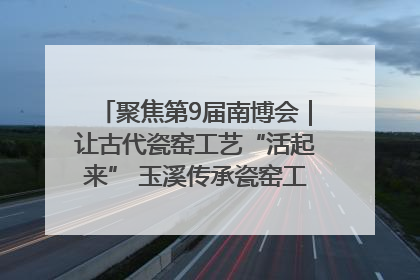 聚焦第9届南博会｜让古代瓷窑工艺“活起来” 玉溪传承瓷窑工艺将出展南博会