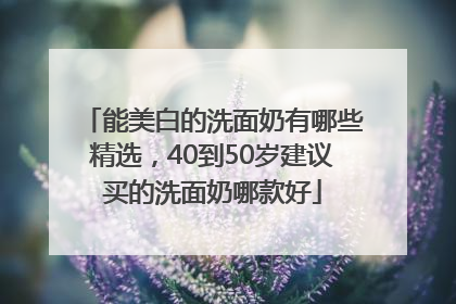 能美白的洗面奶有哪些精选，40到50岁建议买的洗面奶哪款好