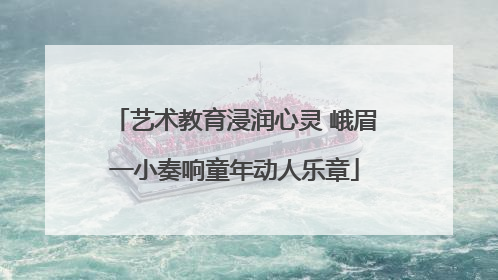 艺术教育浸润心灵 峨眉一小奏响童年动人乐章