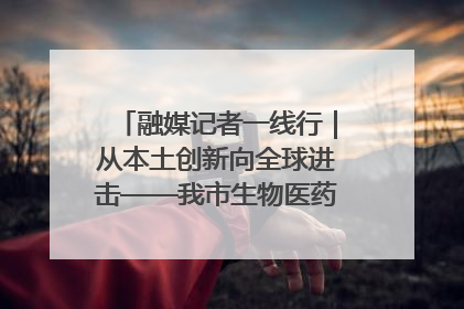 融媒记者一线行｜从本土创新向全球进击——我市生物医药产业破茧突围