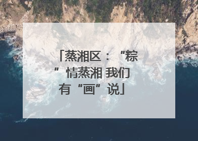 蒸湘区：“粽”情蒸湘 我们有“画”说