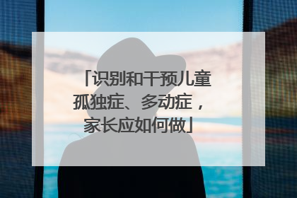 识别和干预儿童孤独症、多动症，家长应如何做