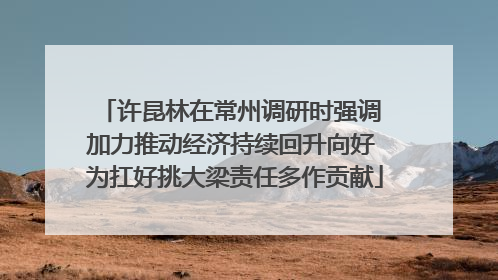 许昆林在常州调研时强调 加力推动经济持续回升向好 为扛好挑大梁责任多作贡献