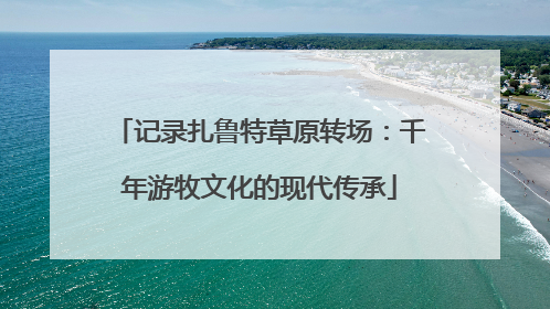 记录扎鲁特草原转场：千年游牧文化的现代传承