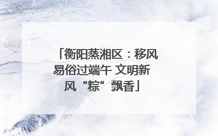 衡阳蒸湘区：移风易俗过端午 文明新风“粽”飘香