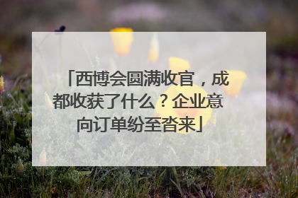 西博会圆满收官，成都收获了什么？企业意向订单纷至沓来