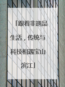 跟着非遗品生活，传统与科技相遇宝山滨江