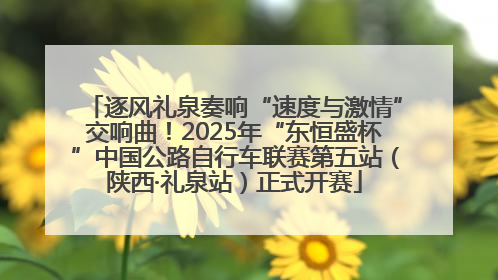 逐风礼泉奏响“速度与激情”交响曲！2025年“东恒盛杯”中国公路自行车联赛第五站（陕西·礼泉站）正式开赛
