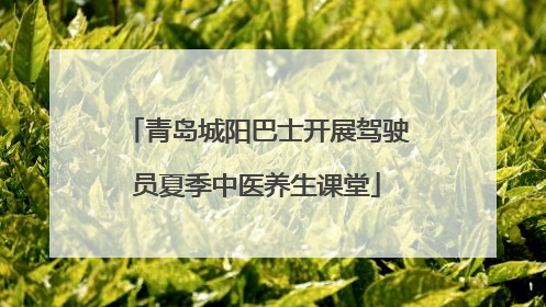 青岛城阳巴士开展驾驶员夏季中医养生课堂