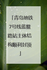 青岛地铁7号线蓝鳌路站主体结构顺利封顶