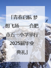 青春启航 梦想飞扬——合肥市五一小学举行2025届毕业典礼